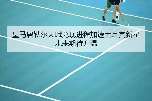 皇马居勒尔天赋兑现进程加速土耳其新星未来期待升温