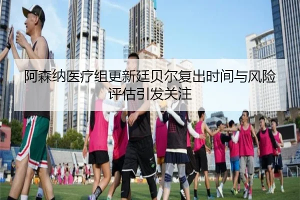 阿森纳医疗组更新廷贝尔复出时间与风险评估引发关注