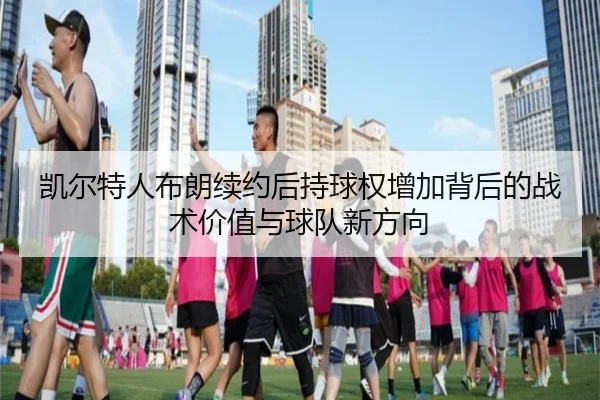 凯尔特人布朗续约后持球权增加背后的战术价值与球队新方向