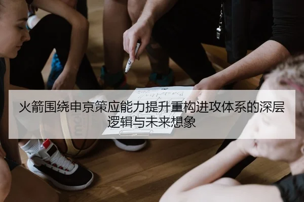 火箭围绕申京策应能力提升重构进攻体系的深层逻辑与未来想象