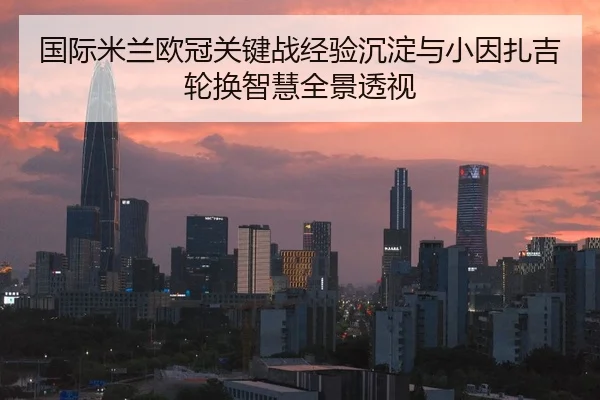 国际米兰欧冠关键战经验沉淀与小因扎吉轮换智慧全景透视